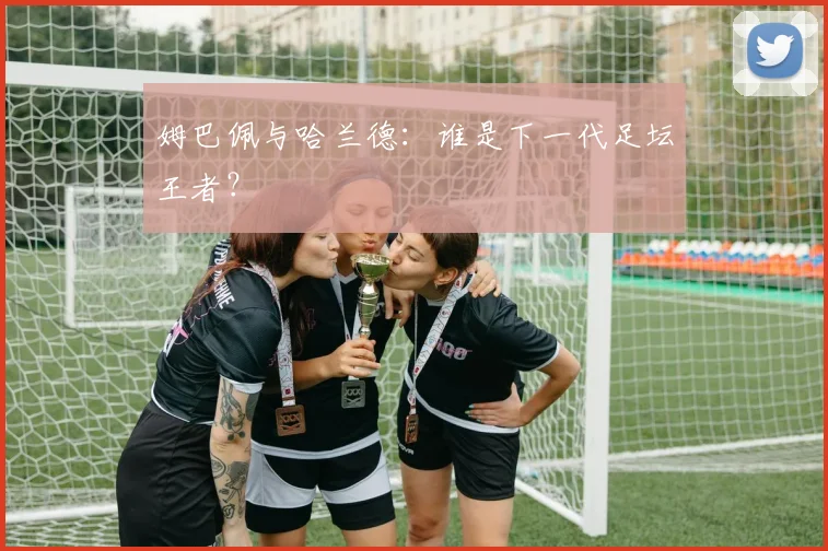 姆巴佩与哈兰德：谁是下一代足坛王者？