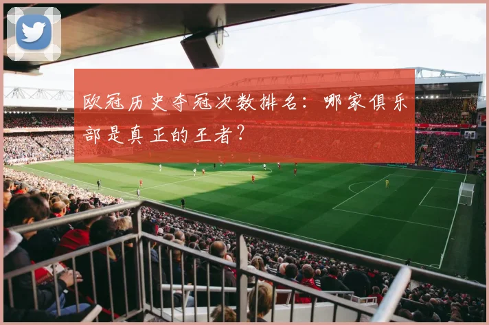 欧冠历史夺冠次数排名：哪家俱乐部是真正的王者？