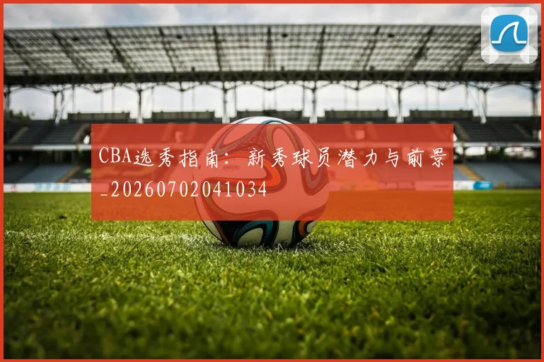 CBA选秀指南:新秀球员潜力与前景_20260702041034
