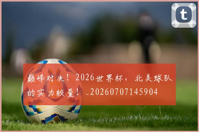 巅峰对决！2026世界杯，北美球队的实力较量！_20260707145904
