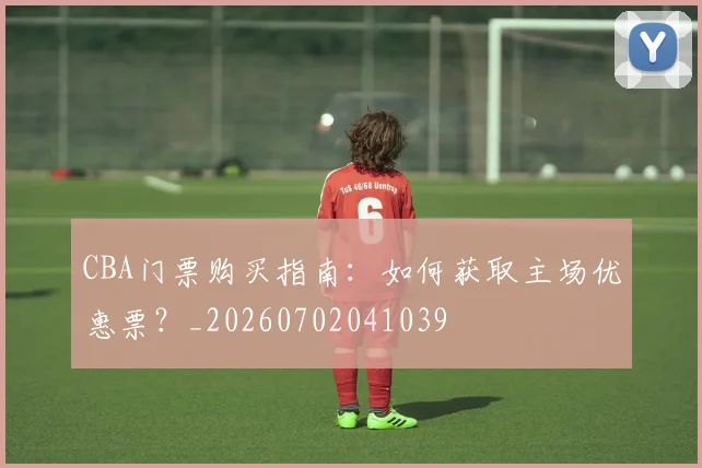 CBA门票购买指南：如何获取主场优惠票？_20260702041039