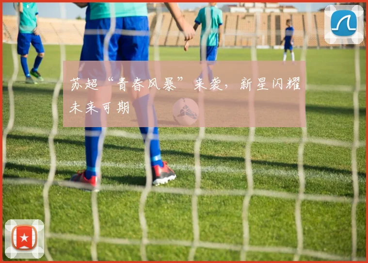 苏超“青春风暴”来袭,新星闪耀未来可期