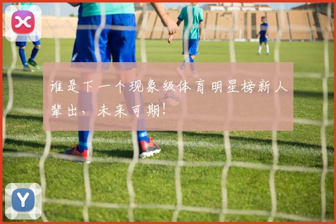 谁是下一个现象级体育明星榜新人辈出，未来可期！