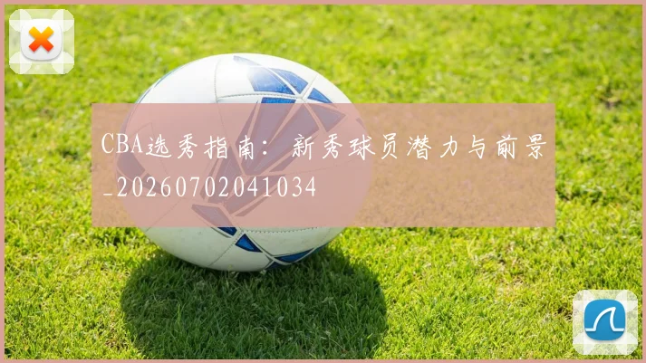 CBA选秀指南：新秀球员潜力与前景_20260702041034