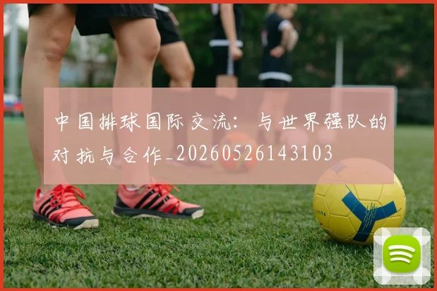 中国排球国际交流：与世界强队的对抗与合作_20260526143103